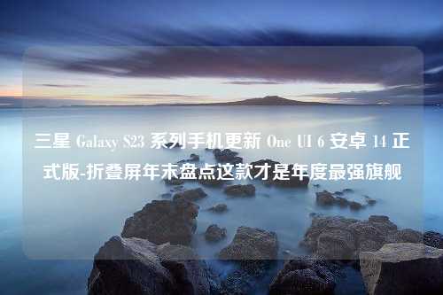 三星 Galaxy S23 系列手机更新 One UI 6 安卓 14 正式版-折叠屏年末盘点这款才是年度最强旗舰