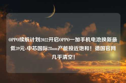OPPO续航计划2022开启OPPO一加手机电池换新最低39元-中芯国际28nm产能接近饱和！德国官网几乎清空！