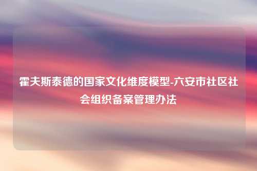 霍夫斯泰德的国家文化维度模型-六安市社区社会组织备案管理办法