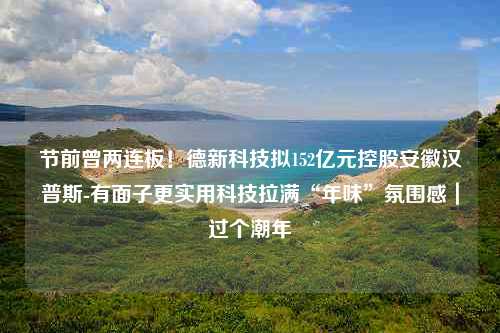 节前曾两连板！德新科技拟152亿元控股安徽汉普斯-有面子更实用科技拉满“年味”氛围感｜过个潮年