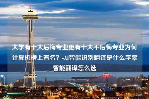 大学有十大后悔专业更有十大不后悔专业为何计算机榜上有名？-AI智能识别翻译是什么字幕智能翻译怎么选