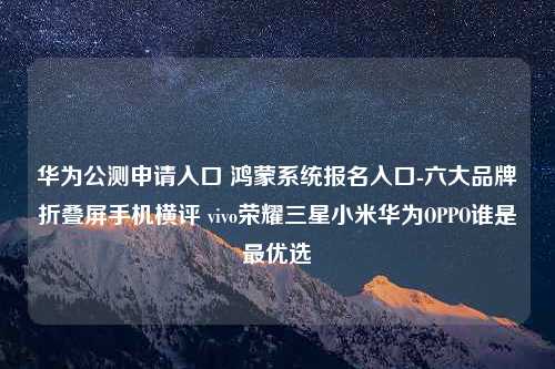 华为公测申请入口 鸿蒙系统报名入口-六大品牌折叠屏手机横评 vivo荣耀三星小米华为OPPO谁是最优选