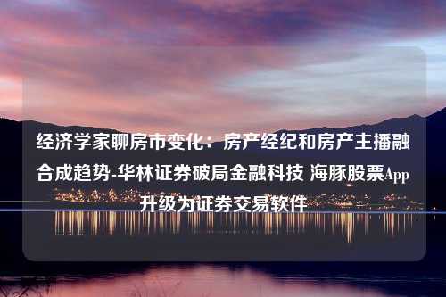 经济学家聊房市变化：房产经纪和房产主播融合成趋势-华林证券破局金融科技 海豚股票App升级为证券交易软件