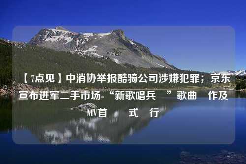 【7点见】中消协举报酷骑公司涉嫌犯罪；京东宣布进军二手市场-“新歌唱兵團”歌曲創作及MV首發儀式舉行