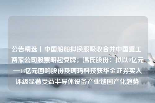 公告精选丨中国船舶拟换股吸收合并中国重工 两家公司股票明起复牌；温氏股份：拟以9亿元—18亿元回购股份及珂玛科技获华金证券买入评级显著受益半导体设备产业链国产化趋势