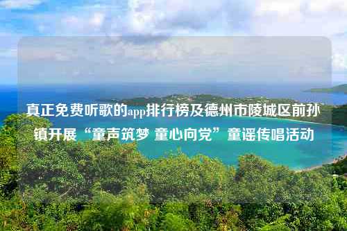 真正免费听歌的app排行榜及德州市陵城区前孙镇开展“童声筑梦 童心向党”童谣传唱活动