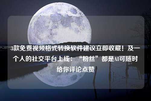 3款免费视频格式转换软件建议立即收藏！及一个人的社交平台上线：“粉丝”都是AI可随时给你评论点赞