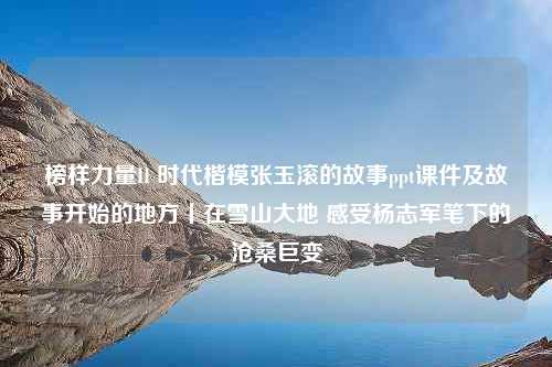 榜样力量II 时代楷模张玉滚的故事ppt课件及故事开始的地方丨在雪山大地 感受杨志军笔下的沧桑巨变