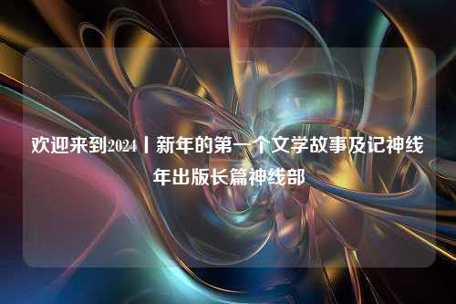 欢迎来到2024丨新年的第一个文学故事及记神线年出版长篇神线部