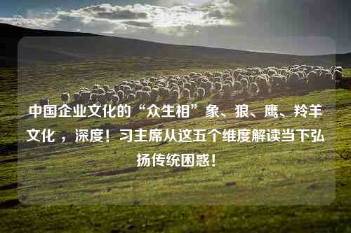 中国企业文化的“众生相”象、狼、鹰、羚羊文化 ，深度！习主席从这五个维度解读当下弘扬传统困惑！