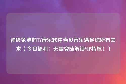 神级免费的TV音乐软件当贝音乐满足你所有需求（今日福利：无需登陆解锁VIP特权！）