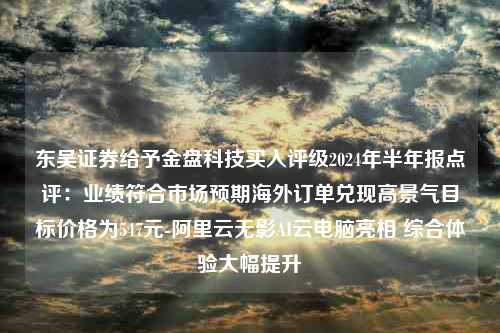 东吴证券给予金盘科技买入评级2024年半年报点评：业绩符合市场预期海外订单兑现高景气目标价格为547元-阿里云无影AI云电脑亮相 综合体验大幅提升