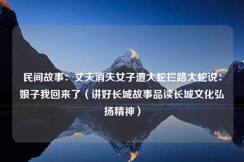 民间故事：丈夫消失女子遭大蛇拦路大蛇说：娘子我回来了（讲好长城故事品读长城文化弘扬精神）