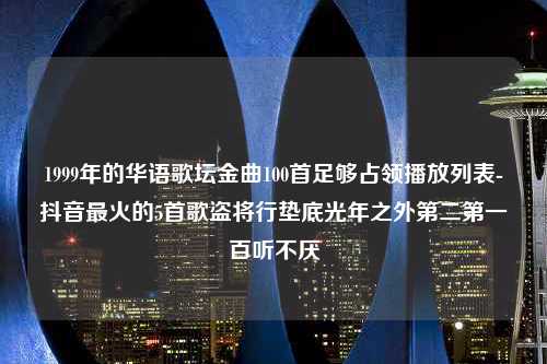 1999年的华语歌坛金曲100首足够占领播放列表-抖音最火的5首歌盗将行垫底光年之外第二第一百听不厌