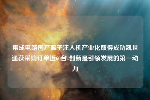 集成电路国产离子注入机产业化取得成功凯世通获采购订单近60台-创新是引领发展的第一动力