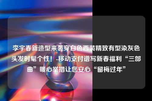 李宇春新造型来袭穿白色西装精致有型染灰色头发时髦个性！-移动支付谱写新春福利“三部曲”暖心举措让您安心“留梅过年”