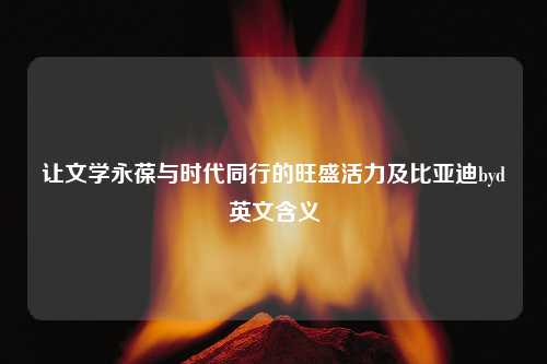 让文学永葆与时代同行的旺盛活力及比亚迪byd英文含义