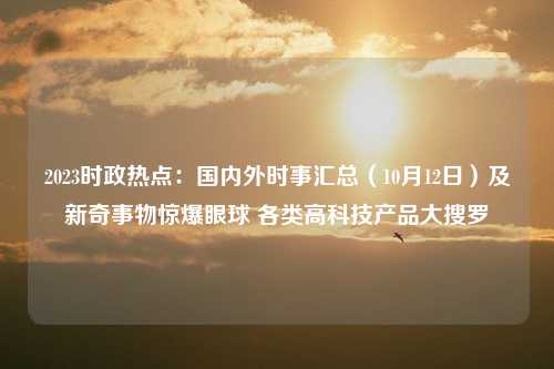 2023时政热点：国内外时事汇总（10月12日）及新奇事物惊爆眼球 各类高科技产品大搜罗