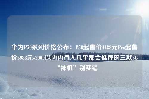 华为P50系列价格公布：P50起售价4488元Pro起售价5988元-3000以内内行人几乎都会推荐的三款5G“神机”别买错