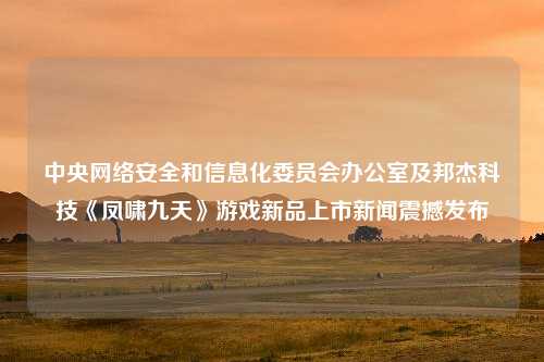 中央网络安全和信息化委员会办公室及邦杰科技《凤啸九天》游戏新品上市新闻震撼发布