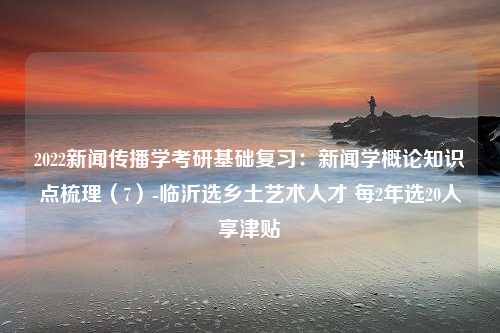 2022新闻传播学考研基础复习：新闻学概论知识点梳理（7）-临沂选乡土艺术人才 每2年选20人享津贴