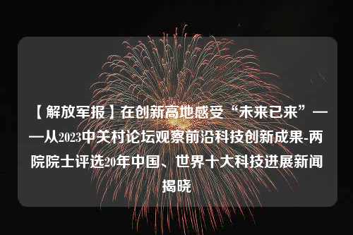 【解放军报】在创新高地感受“未来已来”——从2023中关村论坛观察前沿科技创新成果-两院院士评选20年中国、世界十大科技进展新闻揭晓