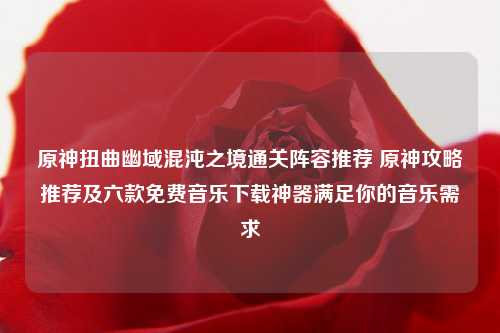 原神扭曲幽域混沌之境通关阵容推荐 原神攻略推荐及六款免费音乐下载神器满足你的音乐需求