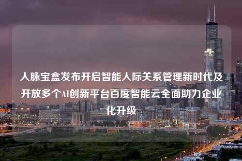 人脉宝盒发布开启智能人际关系管理新时代及开放多个AI创新平台百度智能云全面助力企业化升级