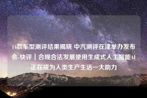 14款车型测评结果揭晓 中汽测评在津举办发布会-快评｜合规合法发展使用生成式人工智能AI正在成为人类生产生活一大助力