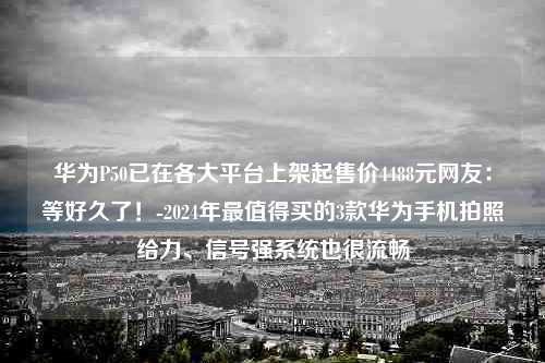 华为P50已在各大平台上架起售价4488元网友：等好久了！-2024年最值得买的3款华为手机拍照给力、信号强系统也很流畅