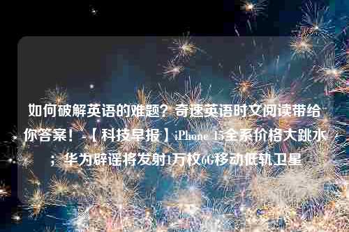 如何破解英语的难题？奇速英语时文阅读带给你答案！-【科技早报】iPhone 15全系价格大跳水；华为辟谣将发射1万枚6G移动低轨卫星