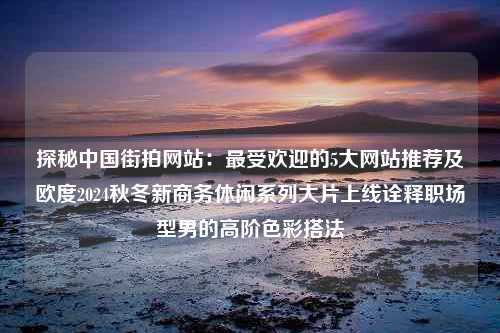 探秘中国街拍网站：最受欢迎的5大网站推荐及欧度2024秋冬新商务休闲系列大片上线诠释职场型男的高阶色彩搭法