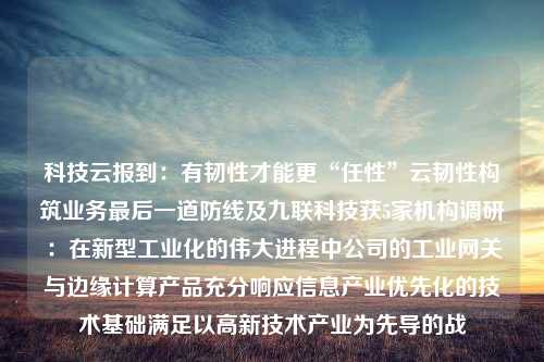 科技云报到：有韧性才能更“任性”云韧性构筑业务最后一道防线及九联科技获5家机构调研：在新型工业化的伟大进程中公司的工业网关与边缘计算产品充分响应信息产业优先化的技术基础满足以高新技术产业为先导的战