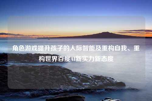 角色游戏提升孩子的人际智能及重构自我、重构世界百度AI新实力新态度