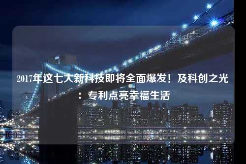 2017年这七大新科技即将全面爆发！及科创之光：专利点亮幸福生活