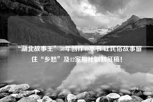 “湖北故事王”50年创作40本书 让民俗故事留住“乡愁”及12家报社副刊征稿！