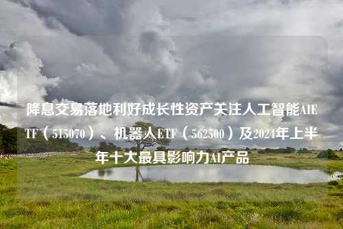 降息交易落地利好成长性资产关注人工智能AIETF（515070）、机器人ETF（562500）及2024年上半年十大最具影响力AI产品