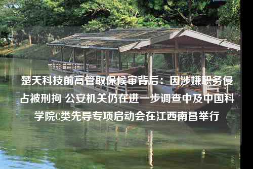 楚天科技前高管取保候审背后：因涉嫌职务侵占被刑拘 公安机关仍在进一步调查中及中国科学院C类先导专项启动会在江西南昌举行