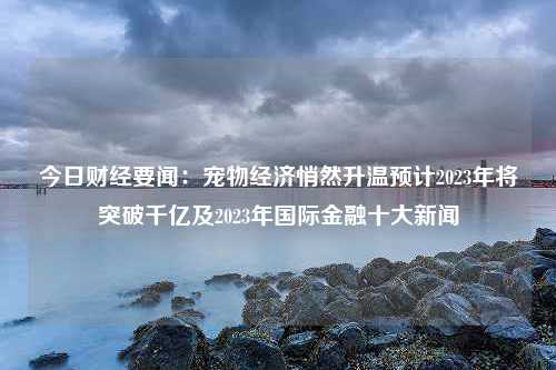 今日财经要闻：宠物经济悄然升温预计2023年将突破千亿及2023年国际金融十大新闻