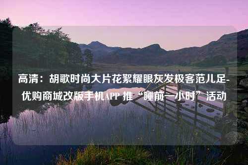 高清：胡歌时尚大片花絮耀眼灰发极客范儿足-优购商城改版手机APP 推“睡前一小时”活动