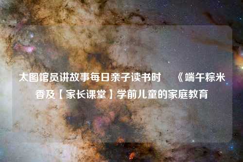 太图馆员讲故事每日亲子读书时 ▏《端午粽米香及【家长课堂】学前儿童的家庭教育