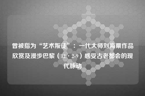 曾被指为“艺术叛徒”：一代大师刘海粟作品欣赏及漫步巴黎（12·2-9）感受古老都会的现代脉动