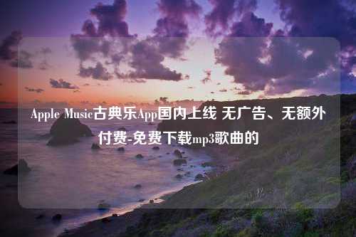 Apple Music古典乐App国内上线 无广告、无额外付费-免费下载mp3歌曲的