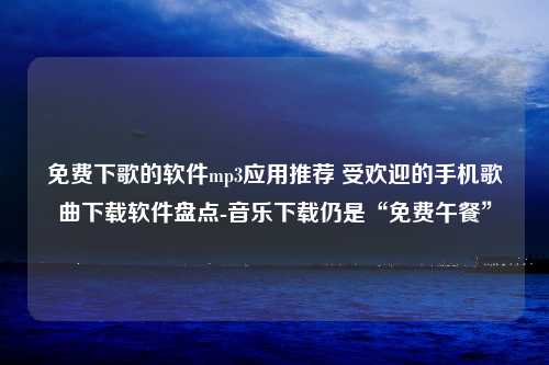 免费下歌的软件mp3应用推荐 受欢迎的手机歌曲下载软件盘点-音乐下载仍是“免费午餐”