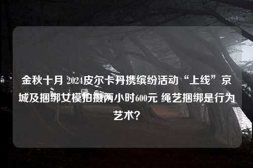 金秋十月 2024皮尔卡丹携缤纷活动“上线”京城及捆绑女模拍摄两小时600元 绳艺捆绑是行为艺术？