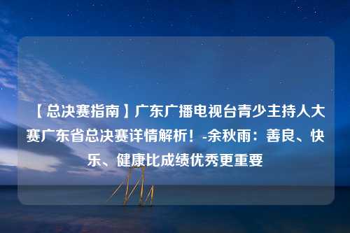 【总决赛指南】广东广播电视台青少主持人大赛广东省总决赛详情解析！-余秋雨：善良、快乐、健康比成绩优秀更重要