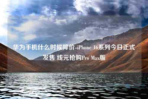 华为手机什么时候降价-iPhone 16系列今日正式发售 线元抢购Pro Max版