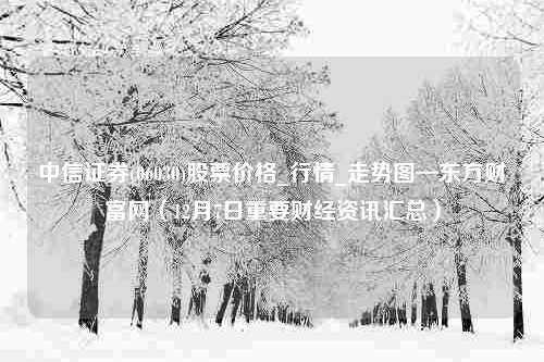 中信证券(06030)股票价格_行情_走势图—东方财富网（12月7日重要财经资讯汇总）