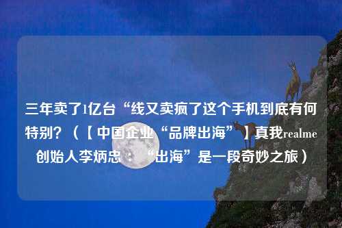 三年卖了1亿台“线又卖疯了这个手机到底有何特别？（【中国企业“品牌出海”】真我realme创始人李炳忠 ：“出海”是一段奇妙之旅）