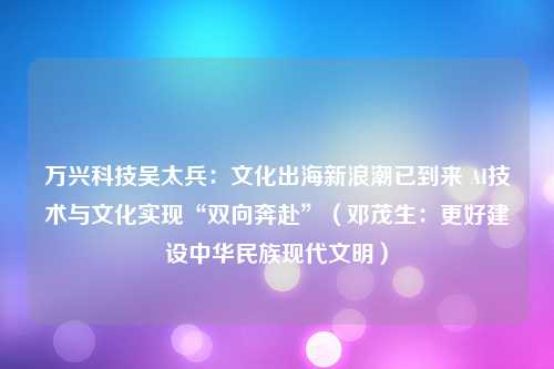 万兴科技吴太兵：文化出海新浪潮已到来 AI技术与文化实现“双向奔赴”（邓茂生：更好建设中华民族现代文明）